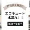 【実録】エコキュートから水漏れ!修理?交換?対処法や価格など失敗ポイントを徹底レビュー